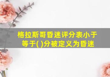 格拉斯哥昏迷评分表小于等于( )分被定义为昏迷